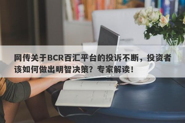 网传关于BCR百汇平台的投诉不断，投资者该如何做出明智决策？专家解读！-第1张图片-要懂汇圈网