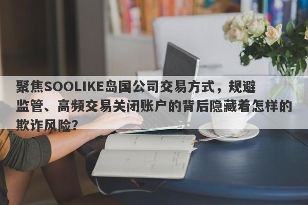 聚焦SOOLIKE岛国公司交易方式，规避监管、高频交易关闭账户的背后隐藏着怎样的欺诈风险？-第1张图片-要懂汇圈网