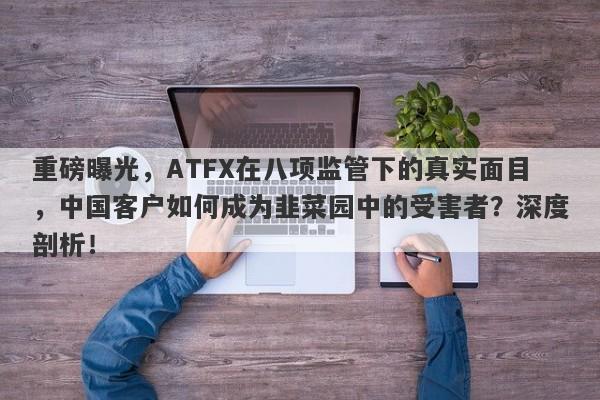 重磅曝光，ATFX在八项监管下的真实面目，中国客户如何成为韭菜园中的受害者？深度剖析！-第1张图片-要懂汇圈网