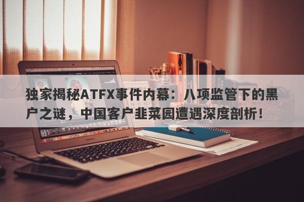 独家揭秘ATFX事件内幕：八项监管下的黑户之谜，中国客户韭菜园遭遇深度剖析！-第1张图片-要懂汇圈网