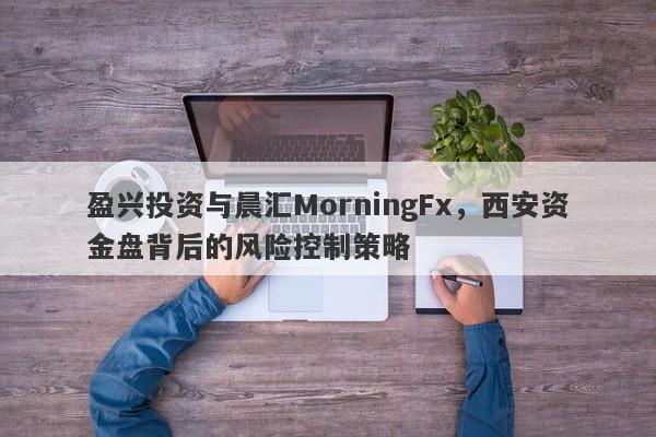 盈兴投资与晨汇MorningFx，西安资金盘背后的风险控制策略-第1张图片-要懂汇圈网