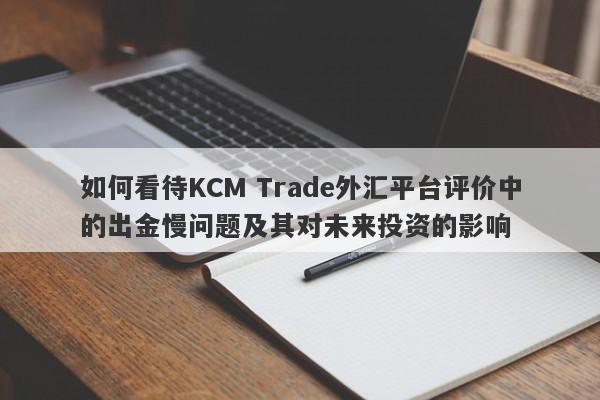 如何看待KCM Trade外汇平台评价中的出金慢问题及其对未来投资的影响-第1张图片-要懂汇圈网