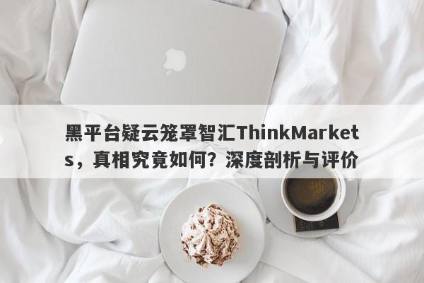 黑平台疑云笼罩智汇ThinkMarkets，真相究竟如何？深度剖析与评价-第1张图片-要懂汇圈网