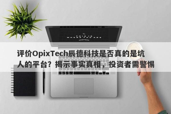 评价OpixTech辰德科技是否真的是坑人的平台？揭示事实真相，投资者需警惕-第1张图片-要懂汇圈网