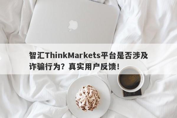 智汇ThinkMarkets平台是否涉及诈骗行为？真实用户反馈！-第1张图片-要懂汇圈网