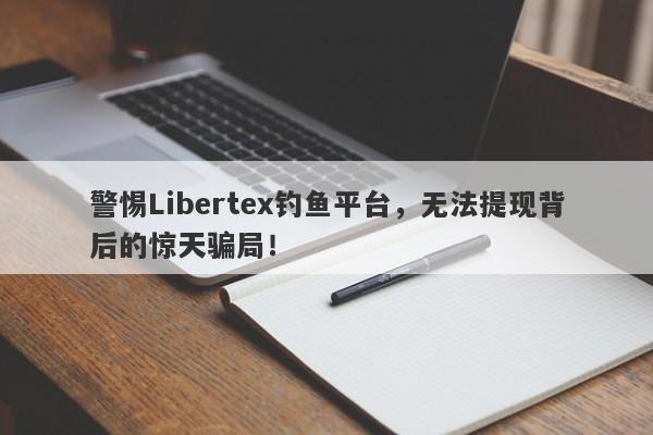 警惕Libertex钓鱼平台，无法提现背后的惊天骗局！-第1张图片-要懂汇圈网