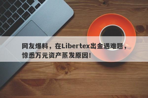 网友爆料，在Libertex出金遇难题，惊悉万元资产蒸发原因！-第1张图片-要懂汇圈网