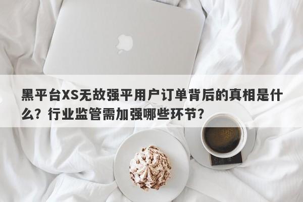 黑平台XS无故强平用户订单背后的真相是什么？行业监管需加强哪些环节？-第1张图片-要懂汇圈网