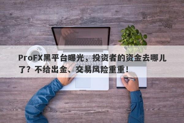 ProFX黑平台曝光，投资者的资金去哪儿了？不给出金、交易风险重重！-第1张图片-要懂汇圈网