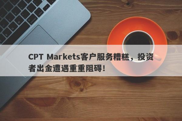 CPT Markets客户服务糟糕，投资者出金遭遇重重阻碍！-第1张图片-要懂汇圈网