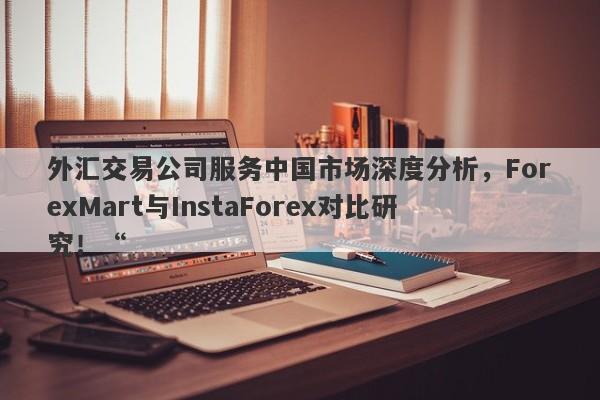 外汇交易公司服务中国市场深度分析，ForexMart与InstaForex对比研究！“-第1张图片-要懂汇圈网