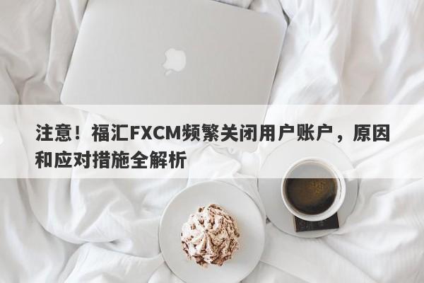 注意！福汇FXCM频繁关闭用户账户，原因和应对措施全解析-第1张图片-要懂汇圈网