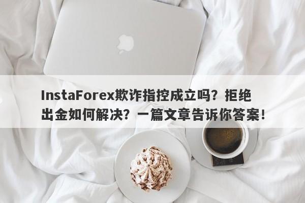 InstaForex欺诈指控成立吗？拒绝出金如何解决？一篇文章告诉你答案！-第1张图片-要懂汇圈网