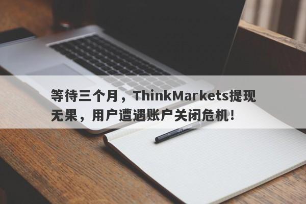 等待三个月，ThinkMarkets提现无果，用户遭遇账户关闭危机！-第1张图片-要懂汇圈网