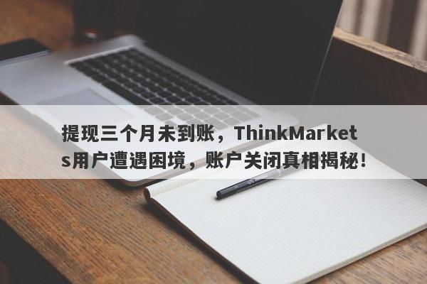 提现三个月未到账，ThinkMarkets用户遭遇困境，账户关闭真相揭秘！-第1张图片-要懂汇圈网