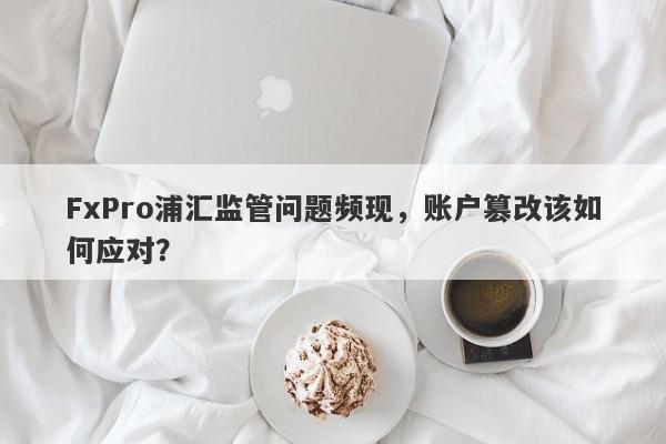 FxPro浦汇监管问题频现，账户篡改该如何应对？-第1张图片-要懂汇圈网