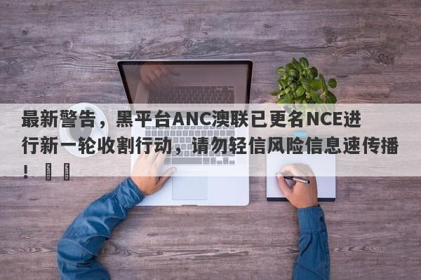 最新警告，黑平台ANC澳联已更名NCE进行新一轮收割行动，请勿轻信风险信息速传播！​​-第1张图片-要懂汇圈网