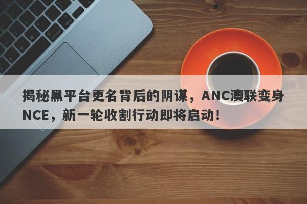 揭秘黑平台更名背后的阴谋，ANC澳联变身NCE，新一轮收割行动即将启动！-第1张图片-要懂汇圈网