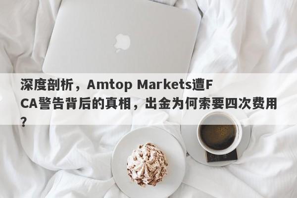 深度剖析，Amtop Markets遭FCA警告背后的真相，出金为何索要四次费用？-第1张图片-要懂汇圈网