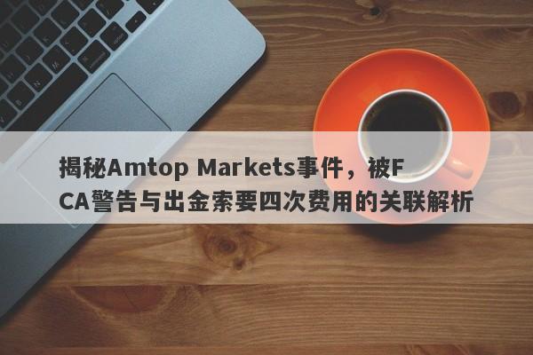 揭秘Amtop Markets事件，被FCA警告与出金索要四次费用的关联解析-第1张图片-要懂汇圈网