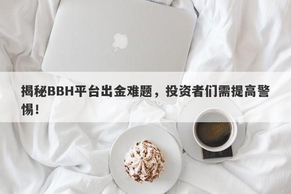 揭秘BBH平台出金难题，投资者们需提高警惕！-第1张图片-要懂汇圈网