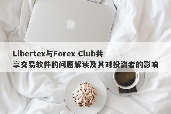 Libertex与Forex Club共享交易软件的问题解读及其对投资者的影响-第1张图片-要懂汇圈网