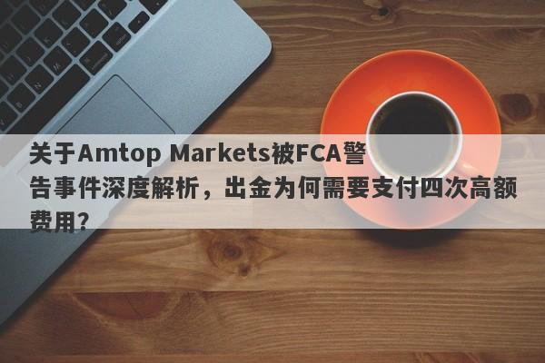 关于Amtop Markets被FCA警告事件深度解析，出金为何需要支付四次高额费用？-第1张图片-要懂汇圈网