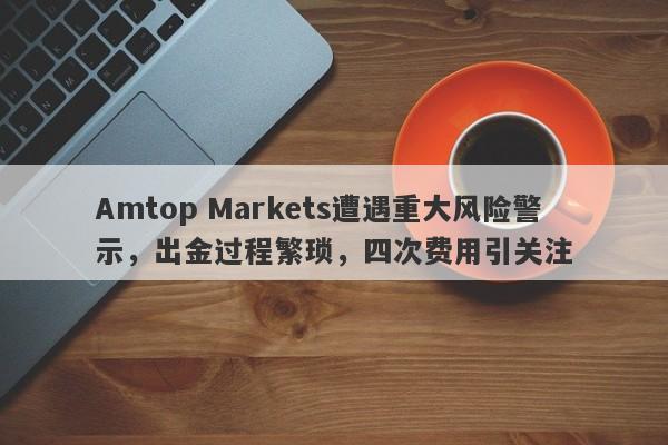 Amtop Markets遭遇重大风险警示，出金过程繁琐，四次费用引关注-第1张图片-要懂汇圈网