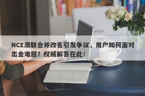 NCE澳联合并改名引发争议，用户如何面对出金难题？权威解答在此！-第1张图片-要懂汇圈网