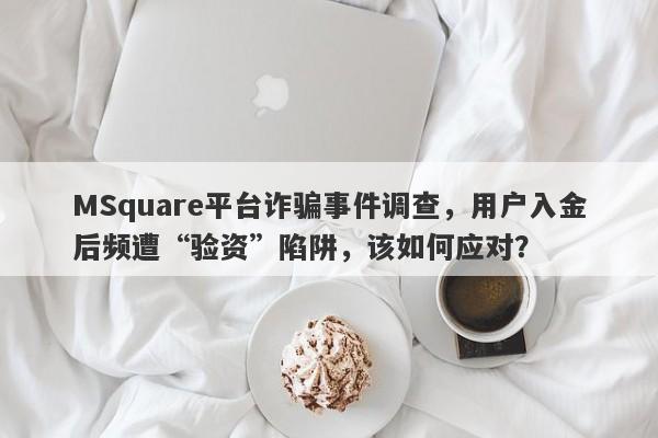 MSquare平台诈骗事件调查，用户入金后频遭“验资”陷阱，该如何应对？-第1张图片-要懂汇圈网