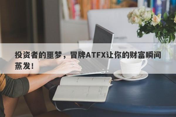 投资者的噩梦，冒牌ATFX让你的财富瞬间蒸发！-第1张图片-要懂汇圈网