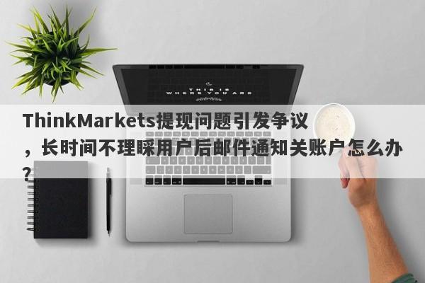 ThinkMarkets提现问题引发争议，长时间不理睬用户后邮件通知关账户怎么办？-第1张图片-要懂汇圈网