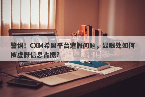 警惕！CXM希盟平台造假问题，显眼处如何被虚假信息占据？-第1张图片-要懂汇圈网