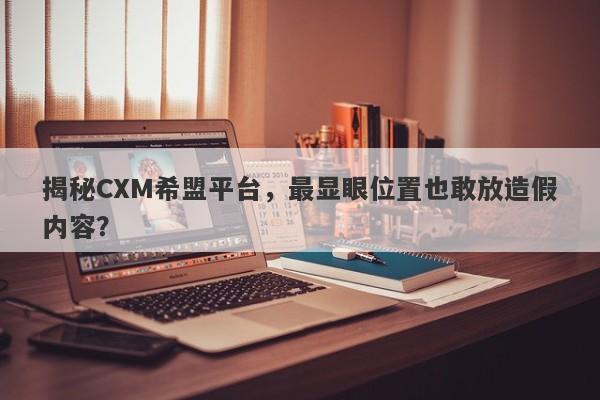 揭秘CXM希盟平台，最显眼位置也敢放造假内容？-第1张图片-要懂汇圈网