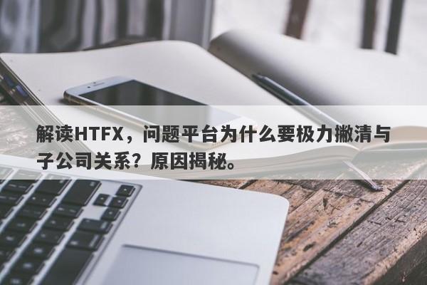 解读HTFX，问题平台为什么要极力撇清与子公司关系？原因揭秘。-第1张图片-要懂汇圈网