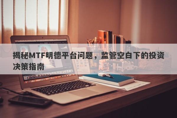 揭秘MTF明德平台问题，监管空白下的投资决策指南-第1张图片-要懂汇圈网