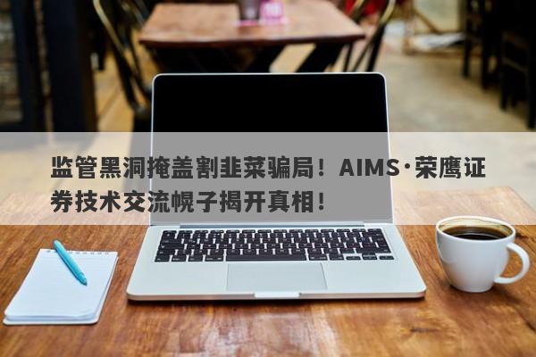 监管黑洞掩盖割韭菜骗局！AIMS·荣鹰证券技术交流幌子揭开真相！-第1张图片-要懂汇圈网