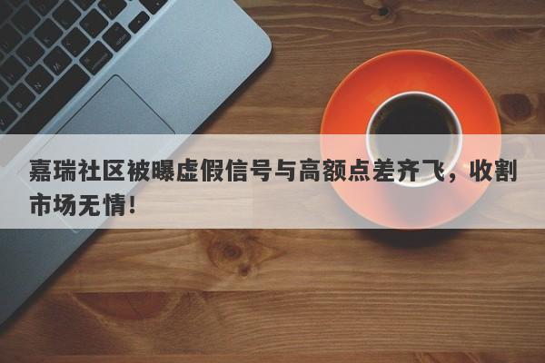 嘉瑞社区被曝虚假信号与高额点差齐飞，收割市场无情！-第1张图片-要懂汇圈网