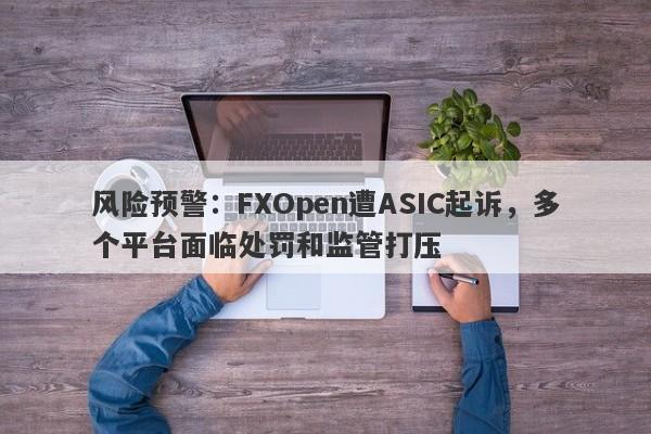 风险预警：FXOpen遭ASIC起诉，多个平台面临处罚和监管打压-第1张图片-要懂汇圈网