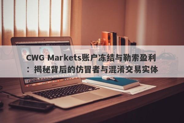 CWG Markets账户冻结与勒索盈利：揭秘背后的仿冒者与混淆交易实体-第1张图片-要懂汇圈网