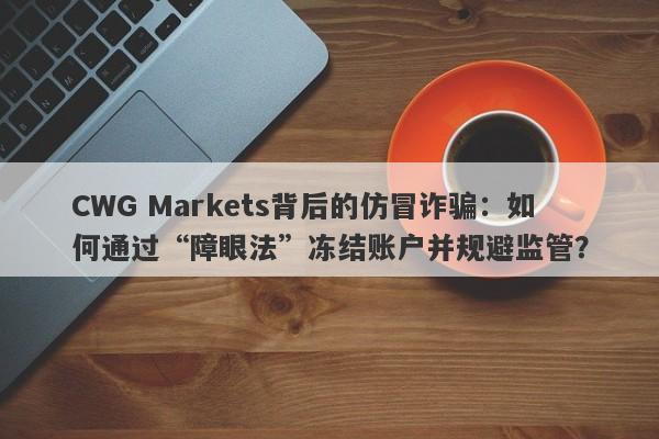 CWG Markets背后的仿冒诈骗：如何通过“障眼法”冻结账户并规避监管？-第1张图片-要懂汇圈网