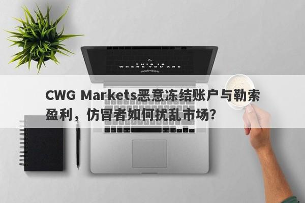 CWG Markets恶意冻结账户与勒索盈利，仿冒者如何扰乱市场？-第1张图片-要懂汇圈网