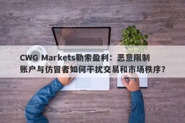 CWG Markets勒索盈利：恶意限制账户与仿冒者如何干扰交易和市场秩序？-第1张图片-要懂汇圈网