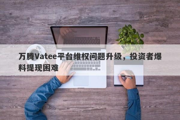 万腾Vatee平台维权问题升级，投资者爆料提现困难-第1张图片-要懂汇圈网