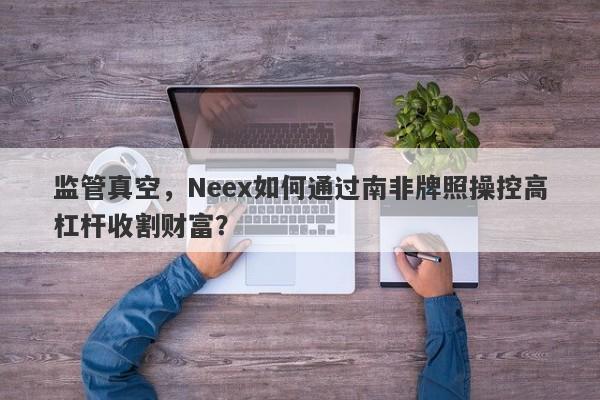 监管真空，Neex如何通过南非牌照操控高杠杆收割财富？-第1张图片-要懂汇圈网