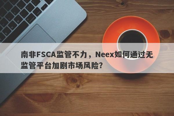 南非FSCA监管不力，Neex如何通过无监管平台加剧市场风险？-第1张图片-要懂汇圈网