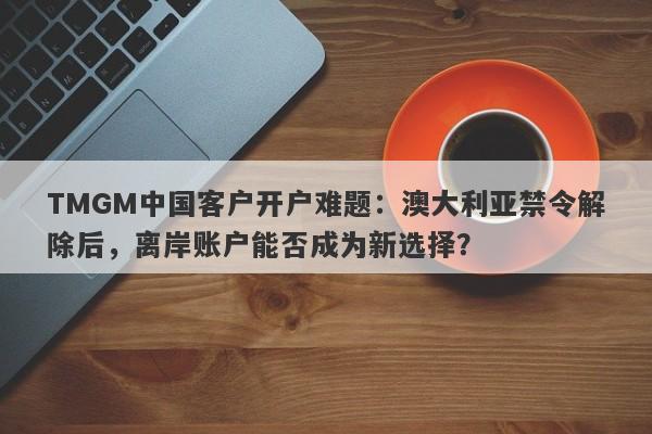 TMGM中国客户开户难题：澳大利亚禁令解除后，离岸账户能否成为新选择？-第1张图片-要懂汇圈网