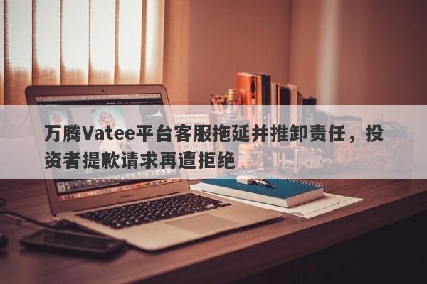 万腾Vatee平台客服拖延并推卸责任，投资者提款请求再遭拒绝-第1张图片-要懂汇圈网