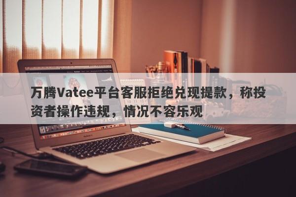 万腾Vatee平台客服拒绝兑现提款，称投资者操作违规，情况不容乐观-第1张图片-要懂汇圈网