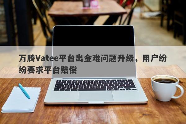 万腾Vatee平台出金难问题升级，用户纷纷要求平台赔偿-第1张图片-要懂汇圈网